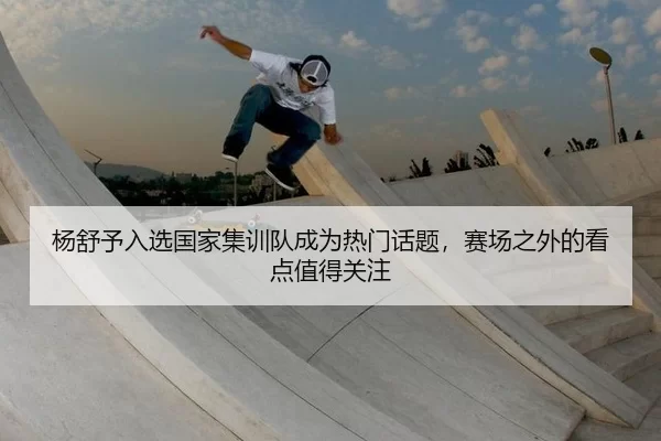 杨舒予入选国家集训队成为热门话题，赛场之外的看点值得关注